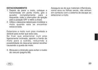 ESTACIONAMENTO                                    Assegure-se de que materiais inflamáveis,
1. Depois de parar a moto, coloque a              como erva ou folhas secas, não entram
   transmissão em ponto morto, gire o             em contacto com o sistema de escape ao
   guiador completamente para a                   estacionar a moto.
   esquerda, rode o interruptor de ignição
   para a posição OFF e retire a chave.
2. Utilize o descanso lateral para imobilizar a
   moto quando esta se encontrar
   estacionada.

Estacione a moto num piso nivelado e
estável para evitar que esta caia.
Se tiver que estacionar num piso
ligeiramente inclinado, aponte a frente da
moto para a subida, reduzindo a
possibilidade do descanso lateral recolher
causando a queda da moto.

3. Bloqueie a direcção para evitar o roubo
   do veículo (página 68).




 PO                                                                                     89
 