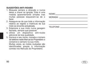 SUGESTÕES ANTI-ROUBO
1. Bloqueie sempre a direcção e nunca
   deixe a chave na ignição. Esta é uma
   medida aparentemente simples mas             NOME:
   muitas pessoas esquecem-se de o              MORADA:
   fazer.
2. Assegure-se de que toda a informação
   relativa ao registo e matrícula da sua
   moto se encontra actualizada.                TELEFONE:
3. Estacione a sua moto numa garagem
   fechada, sempre que possível.
4. Utilize um dispositivo anti-roubo
   adicional de boa qualidade.
5. Escreva o seu nome, morada e número
   de telefone neste Manual do Proprietário e
   conserve-o sempre na sua moto.
   Muitas vezes, as motos roubadas são
   identificadas graças à informação
   contida nos Manuais do Proprietário.




90                                                          PO
 