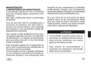 MANUTENÇÃO                                          frequente do que a especificada no Calendário
A IMPORTÂNCIA DA MANUTENÇÃO                         de Manutenção. Consulte o seu Concessionário
A manutenção correcta da moto é necessária          Honda para qualquer informação ou recomendação
para uma condução segura, económica e sem           relativamente às suas necessidades e uso.
problemas.
Além disso, contribui para reduzir a contaminação   Se a sua moto cair ou se envolver em algum
atmosférica.                                        acidente, leve-a ao seu concessionário Honda
                                                    para que todas as peças importantes sejam
Uma vez que esta moto foi concebida para a          inspeccionadas, mesmo que possa proceder
condução em estrada e fora dela (todo-o-            você mesmo a algumas das reparações.
terreno), em terrenos difíceis, uma inspecção
pré-condução e uma manutenção cuidada são
especialmente importantes.
                                                                    n ATENÇÃO
Para o ajudar a cuidar devidamente da sua moto,
nas páginas seguintes incluímos um Calendário         A manutenção incorrecta desta moto ou
de Manutenção e um Registo de Manutenção,             não corrigir um problema antes de conduzir
para que possa proceder a uma manutenção              pode provocar acidentes, com lesões
regular e programada.                                 graves ou até mesmo a morte.
Estas instruções baseiam-se no pressuposto de
que a moto é exclusivamente utilizada para os         Siga sempre as recomendações e
fins para os quais foi concebida.                     programas de inspecção e manutenção
Uma condução contínua a grandes velocidades           deste manual do proprietário.
ou em condições anormalmente húmidas ou
poeirentas obrigará a uma manutenção mais

 PO                                                                                            91
 