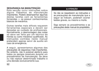 SEGURANÇA NA MANUTENÇÃO                                  n ATENÇÃO
Esta secção inclui instruções sobre
alguns trabalhos de manutenção              Se não se respeitarem as instruções e
importantes. Poderá desempenhar algumas     as precauções de manutenção que a
destas tarefas com as ferramentas           seguir se indicam, poderiam ocorrer
fornecidas — se possuir conhecimentos       lesões graves, ou mesmo a morte.
básicos de mecânica.

Outras tarefas mais difíceis requerem       Siga sempre os procedimentos e as
ferramentas especiais e devem ser           precauções deste manual do proprietário.
deixadas ao cuidado de profissionais.
Normalmente, a desmontagem das rodas
só deve ser feita por um técnico da
Honda ou outro mecânico qualificado. As
instruções contidas neste manual
pretendem apenas servir de auxílio em
caso de emergência.

A seguir, apresentamos algumas das
precauções de segurança mais importantes.
No entanto, não é possível alertá-lo para
todos os perigos possíveis durante um
procedimento de manutenção. Se deve
ou não realizar determinado trabalho é
uma decisão exclusivamente sua.
92                                                                               PO
 