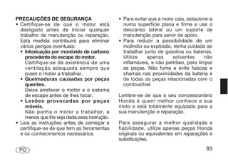 PRECAUÇÕES DE SEGURANÇA                        • Para evitar que a moto caia, estacione-a
• Certifique-se de que o motor está              numa superfície plana e firme e use o
  desligado antes de iniciar qualquer            descanso lateral ou um suporte de
  trabalho de manutenção ou reparação.           manutenção para servir de apoio.
  Esta medida contribuirá para eliminar        • Para reduzir a possibilidade de um
  vários perigos eventuais:                      incêndio ou explosão, tenha cuidado ao
  • Intoxicação por monóxido de carbono          trabalhar junto de gasolina ou baterias.
     procedente do escape do motor.              Utilize    apenas     solventes      não
     Certifique-se da existência de uma          inflamáveis, e não petróleo, para limpar
     ventilação adequada sempre que              as peças. Não fume e evite faíscas e
     puser o motor a trabalhar.                  chamas nas proximidades da bateria e
  • Queimaduras causadas por peças               de todas as peças relacionadas com o
     quentes.                                    combustível.
     Deixe arrefecer o motor e o sistema
     de escape antes de lhes tocar.            Lembre-se de que o seu concessionário
  • Lesões provocadas por peças                Honda é quem melhor conhece a sua
     móveis.                                   moto e está totalmente equipado para a
     Não ponha o motor a trabalhar, a          sua manutenção e reparação.
     menos que lhe seja dada essa instrução.
• Leia as instruções antes de começar e        Para assegurar a melhor qualidade e
  certifique-se de que tem as ferramentas      fiabilidade, utilize apenas peças Honda
  e os conhecimentos necessários.              originais ou equivalentes em reparações e
                                               substituições.

 PO                                                                                   93
 
