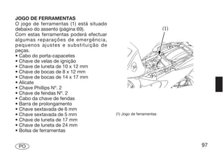 JOGO DE FERRAMENTAS
O jogo de ferramentas (1) está situado
debaixo do assento (página 69).
Com estas ferramentas poderá efectuar
algumas reparações de emergência,
pequenos ajustes e substituição de
peças.
• Cabo do porta-capacetes
• Chave de velas de ignição
• Chave de luneta de 10 x 12 mm
• Chave de bocas de 8 x 12 mm
• Chave de bocas de 14 x 17 mm
• Alicate
• Chave Phillips Nº. 2
• Chave de fendas Nº. 2
• Cabo da chave de fendas
• Barra de prolongamento
• Chave sextavada de 6 mm
• Chave sextavada de 5 mm                (1) Jogo de ferramentas
• Chave de luneta de 17 mm
• Chave de luneta de 24 mm
• Bolsa de ferramentas


 PO                                                                97
 