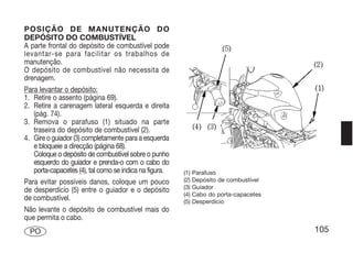 POSIÇÃO DE MANUTENÇÃO DO
DEPÓSITO DO COMBUSTÍVEL
A parte frontal do depósito de combustível pode
levantar-se para facilitar os trabalhos de
manutenção.
O depósito de combustível não necessita de
drenagem.
Para levantar o depósito:
1. Retire o assento (página 69).
2. Retire a carenagem lateral esquerda e direita
   (pág. 74).
3. Remova o parafuso (1) situado na parte
   traseira do depósito de combustível (2).
4. Gire o guiador (3) completamente para a esquerda
   e bloqueie a direcção (página 68).
   Coloque o depósito de combustível sobre o punho
   esquerdo do guiador e prenda-o com o cabo do
   porta-capacetes (4), tal como se indica na figura.   (1)   Parafuso
Para evitar possíveis danos, coloque um pouco           (2)   Depósito de combustível
                                                        (3)   Guiador
de desperdício (5) entre o guiador e o depósito
                                                        (4)   Cabo do porta-capacetes
de combustível.                                         (5)   Desperdício
Não levante o depósito de combustível mais do
que permita o cabo.
  PO                                                                                    105
 