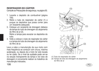RESPIRADOR DO CÁRTER
Consulte as Precauções de segurança, na página 93.

1. Levante o depósito de combustível (página
   105).
2. Retire o tubo do respirador do cárter (1) e
   purgue os depósitos que possa conter para
   um recipiente adequado.
3. Coloque um recipiente de drenagem debaixo
   da tampa do tubo de drenagem do alojamento
   do filtro de ar (2).
   Retire a tampa para esvaziar os depósitos do
   tubo.
4. Volte a colocar o tubo do respirador do cárter
   e a tampa do tubo de drenagem do alojamento
   do filtro de ar.
Leve a cabo a manutenção da sua moto com
mais frequência se conduzir com chuva, máxima
aceleração, ou depois de a moto ter sido lavada
ou ter caído. Se o nível de sujidade pode ver-se
na secção transparente da tampa e do tubo de         (1) Tubo do respirador do cárter
drenagem é conveniente realizar os trabalhos de      (2) Tampa do tubo de drenagem do alojamento
                                                         do filtro de ar
manutenção indicados.
106                                                                                                PO
 