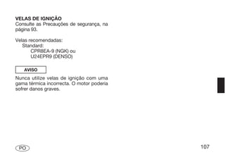VELAS DE IGNIÇÃO
Consulte as Precauções de segurança, na
página 93.

Velas recomendadas:
   Standard:
       CPR8EA-9 (NGK) ou
       U24EPR9 (DENSO)

   AVISO
Nunca utilize velas de ignição com uma
gama térmica incorrecta. O motor poderia
sofrer danos graves.




 PO                                        107
 