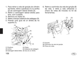 1. Para retirar a vela de ignição do cilindro             6. Retire o cachimbo da vela de ignição (8)
   da frente, retire o parafuso (1) e a anilha               da vela, e retire a vela utilizando a
   (2) da carenagem lateral direita (3).                     chave de velas (9) incluída no kit de
2. Retire a carenagem lateral direita para                   ferramentas.
   fora, com cuidado.
3. Remova os clipes (4) .
4. Retire a tampa cobertura da cablagem (5).
5. Prenda uma guia do ar direita (6) no
   suporte (7).




                                                          (7) Suporte
                                                          (8) Cachimbo da vela de ignição
                                                          (9) Chave de velas
(1) Parafuso                  (4) Clipes
(2) Anilha                    (5) Cobertura da cablagem
(3) Carenagem lateral direita (6) Guia do ar direita

108                                                                                             PO
 