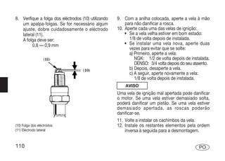 8. Verifique a folga dos eléctrodos (10) utilizando   9. Com a anilha colocada, aperte a vela à mão
   um apalpa-folgas. Se for necessário algum              para não danificar a rosca.
   ajuste, dobre cuidadosamente o eléctrodo           10. Aperte cada uma das velas de ignição:
   lateral (11).                                          • Se a vela velha estiver em bom estado:
   A folga deve ser:                                        1/8 de volta depois de instalada.
         0,8 — 0,9 mm                                     • Se instalar uma vela nova, aperte duas
                                                            vezes para evitar que se solte:
                                                            a) Primeiro, aperte a vela:
                                                               NGK: 1/2 de volta depois de instalada.
                                                               DENSO: 3/4 volta depois do seu assento.
                                                            b) Depois, desaperte a vela.
                                                            c) A seguir, aperte novamente a vela:
                                                               1/8 de volta depois de instalada.
                                                          AVISO
                                                      Uma vela de ignição mal apertada pode danificar
                                                      o motor. Se uma vela estiver demasiado solta,
                                                      poderá danificar um pistão. Se uma vela estiver
                                                      demasiado apertada, as roscas poderão
                                                      danificar-se.
                                                      11. Volte a instalar os cachimbos da vela.
(10) Folga dos eléctrodos                             12. Instale os restantes elementos pela ordem
(11) Eléctrodo lateral                                    inversa à seguida para a desmontagem.


110                                                                                             PO
 