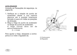 ACELERADOR
Consulte as Precauções de segurança, na
página 93.

1. Verifique se a rotação do punho do
   acelerador desde a sua máxima
   abertura até à posição totalmente
   fechada é suave em todas as posições
   da direcção.
2. Meça a folga do punho do acelerador
   na flange do punho do acelerador.
   A folga normal deve ser de
   aproximadamente:
          2 — 4 mm

Para ajustar a folga, desaperte a contra-
porca (1) e rode o regulador (2).
                                            (1) Contra-porca
                                            (2) Regulador




 PO                                                            111
 