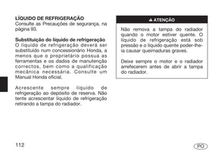 LÍQUIDO DE REFRIGERAÇÃO                                 n ATENÇÃO
Consulte as Precauções de segurança, na
página 93.                                  Não remova a tampa do radiador
                                            quando o motor estiver quente. O
Substituição do líquido de refrigeração     líquido de refrigeração está sob
O líquido de refrigeração deverá ser        pressão e o líquido quente poder-lhe-
substituído num concessionário Honda, a     ia causar queimaduras graves.
menos que o proprietário possua as
ferramentas e os dados de manutenção        Deixe sempre o motor e o radiador
correctos, bem como a qualificação          arrefecerem antes de abrir a tampa
mecânica necessária. Consulte um            do radiador.
Manual Honda oficial.

Acrescente      sempre     líquido     de
refrigeração ao depósito de reserva. Não
tente acrescentar líquido de refrigeração
retirando a tampa do radiador.




112                                                                           PO
 
