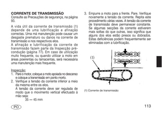 CORRENTE DE TRANSMISSÃO                               3. Empurre a moto para a frente. Pare. Verifique
Consulte as Precauções de segurança, na página           novamente a tensão da corrente. Repita este
93.                                                      procedimento várias vezes. A tensão da corrente
                                                         de transmissão deve permanecer constante.
A vida útil da corrente de transmissão (1)               Se algumas secções da corrente estiverem
depende de uma lubrificação e afinação                   mais soltas do que outras, isso significa que
correctas. Uma má manutenção pode causar um              alguns dos elos estão presos ou dobrados.
desgaste prematuro ou danos na corrente de               Estas deficiências podem frequentemente ser
transmissão e nos respectivos elos.                      eliminadas com a lubrificação.
A afinação e lubrificação da corrente de
transmissão fazem parte da Inspecção pré-
condução (página 77). Em caso de utilização
muito frequente, ou quando utilizar a moto em
áreas poeirentas ou lamacentas, será necessária
uma manutenção mais frequente.

Inspecção:
1. Pare o motor, coloque a moto apoiada no descanso
   e coloque a transmissão em ponto morto.
2. Verifique a tensão da corrente inferior a meio
   da mesma entre os elos.
   A tensão da corrente deve ser regulada de          (1) Corrente de transmissão
   modo que o movimento vertical efectuado à
   mão seja:
           35 — 45 mm

  PO                                                                                               113
 