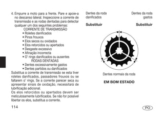 4. Empurre a moto para a frente. Pare e apoie-a     Dentes da roda                  Dentes da roda
   no descanso lateral. Inspeccione a corrente de   danificados                             gastos
   transmissão e as rodas dentadas para detectar
   qualquer um dos seguintes problemas:             Substituir                            Substituir
           CORRENTE DE TRANSMISSÃO
          • Roletes danificados
          • Pinos frouxos
          • Elos secos ou oxidados
          • Elos retorcidos ou apertados
          • Desgaste excessivo
          • Afinação incorrecta
          • O’ rings danificados ou ausentes
                 RODAS DENTADAS
          • Dentes excessivamente gastos
          • Dentes partidos ou danificados
Substitua a corrente de transmissão se esta tiver                Dentes normais da roda
roletes danificados, passadores frouxos ou se
faltarem o’ rings. Se a corrente parecer seca ou                 EM BOM ESTADO
apresentar sinais de oxidação, necessitará de
lubrificação adicional.
Os elos retorcidos ou apertados devem ser
meticulosamente lubrificados. Se não for possível
libertar os elos, substitua a corrente.
114                                                                                            PO
 