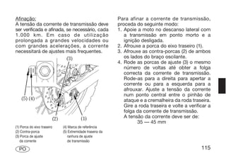 Afinação:                                                  Para afinar a corrente de transmissão,
A tensão da corrente de transmissão deve                   proceda do seguinte modo:
ser verificada e afinada, se necessário, cada              1. Apoie a moto no descanso lateral com
1.000 km. Em caso de utilização                               a transmissão em ponto morto e a
prolongada a grandes velocidades ou                           ignição desligada.
com grandes acelerações, a corrente                        2. Afrouxe a porca do eixo traseiro (1).
necessitará de ajustes mais frequentes.                    3. Afrouxe as contra-porcas (2) de ambos
                                                              os lados do braço oscilante.
                                                           4. Rode as porcas de ajuste (3) o mesmo
                                                              número de voltas até obter a folga
                                                              correcta da corrente de transmissão.
                                                              Rode-as para a direita para apertar a
                                                              corrente ou para a esquerda para a
                                                              afrouxar. Ajuste a tensão da corrente
                                                              num ponto central entre o pinhão de
                                                              ataque e a cremalheira da roda traseira.
                                                              Gire a roda traseira e volte a verificar a
                                                              folga da corrente de transmissão.
                                                              A tensão da corrente deve ser de:
                                                                    35 — 45 mm
(1) Porca do eixo traseiro   (4) Marca de referência
(2) Contra-porca             (5) Extremidade traseira da
(3) Porca de ajuste             ranhura de ajuste
   da corrente                  de transmissão

  PO                                                                                               115
 