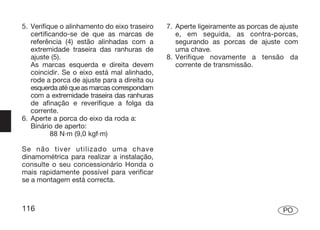 5. Verifique o alinhamento do eixo traseiro   7. Aperte ligeiramente as porcas de ajuste
   certificando-se de que as marcas de           e, em seguida, as contra-porcas,
   referência (4) estão alinhadas com a          segurando as porcas de ajuste com
   extremidade traseira das ranhuras de          uma chave.
   ajuste (5).                                8. Verifique novamente a tensão da
   As marcas esquerda e direita devem            corrente de transmissão.
   coincidir. Se o eixo está mal alinhado,
   rode a porca de ajuste para a direita ou
   esquerda até que as marcas correspondam
   com a extremidade traseira das ranhuras
   de afinação e reverifique a folga da
   corrente.
6. Aperte a porca do eixo da roda a:
   Binário de aperto:
           88 N·m (9,0 kgf·m)

Se não tiver utilizado uma chave
dinamométrica para realizar a instalação,
consulte o seu concessionário Honda o
mais rapidamente possível para verificar
se a montagem está correcta.



116                                                                                PO
 