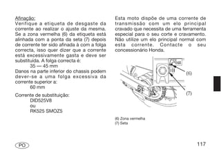 Afinação:                                    Esta moto dispõe de uma corrente de
Verifique a etiqueta de desgaste da          transmissão com um elo principal
corrente ao realizar o ajuste da mesma.      cravado que necessita de uma ferramenta
Se a zona vermelha (6) da etiqueta está      especial para o seu corte e cravamento.
alinhada com a ponta da seta (7) depois      Não utilize um elo principal normal com
de corrente ter sido afinada à com a folga   esta corrente. Contacte o seu
correcta, isso quer dizer que a corrente     concessionário Honda.
está excessivamente gasta e deve ser
substituída. A folga correcta é:
       35 — 45 mm
Danos na parte inferior do chassis podem
dever-se a uma folga excessiva da
corrente superior a:
       60 mm
Corrente de substituição:
      DID525V8
      ou
      RK525 SMOZ5
                                             (6) Zona vermelha
                                             (7) Seta




 PO                                                                             117
 