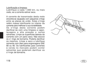 Lubrificação e limpeza:
Lubrifique a cada 1.000 km, ou mais
cedo, se a corrente estiver seca.

A corrente de transmissão desta moto
encontra-se equipada com pequenos o’rings
entre as placas de união. Estes o’rings
retêm massa lubrificante no interior da
corrente para melhorar a sua durabilidade.
Os o’rings desta corrente podem
danificar-se com uma limpeza a vapor,
lavagens a alta pressão e certos
solventes. Limpe as superfícies laterais da
corrente com um pano seco. Não escove
os o’ rings de borracha. Poderia danificar
os mesmos. Limpe a seco e lubrifique
somente com óleo para engrenagens SAE
80 ou 90. Os lubrificantes para correntes
à venda no mercado podem conter
solventes que poderiam danificar os
o’rings de borracha.



118                                           PO
 