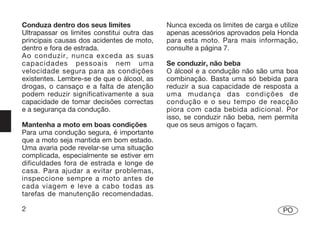 Conduza dentro dos seus limites              Nunca exceda os limites de carga e utilize
Ultrapassar os limites constitui outra das   apenas acessórios aprovados pela Honda
principais causas dos acidentes de moto,     para esta moto. Para mais informação,
dentro e fora de estrada.                    consulte a página 7.
Ao conduzir, nunca exceda as suas
capacidades pessoais nem uma                 Se conduzir, não beba
velocidade segura para as condições          O álcool e a condução não são uma boa
existentes. Lembre-se de que o álcool, as    combinação. Basta uma só bebida para
drogas, o cansaço e a falta de atenção       reduzir a sua capacidade de resposta a
podem reduzir significativamente a sua       uma mudança das condições de
capacidade de tomar decisões correctas       condução e o seu tempo de reacção
e a segurança da condução.                   piora com cada bebida adicional. Por
                                             isso, se conduzir não beba, nem permita
Mantenha a moto em boas condições            que os seus amigos o façam.
Para uma condução segura, é importante
que a moto seja mantida em bom estado.
Uma avaria pode revelar-se uma situação
complicada, especialmente se estiver em
dificuldades fora de estrada e longe de
casa. Para ajudar a evitar problemas,
inspeccione sempre a moto antes de
cada viagem e leve a cabo todas as
tarefas de manutenção recomendadas.

2                                                                                 PO
 