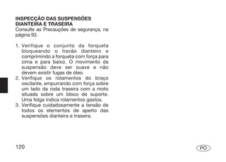 INSPECÇÃO DAS SUSPENSÕES
DIANTEIRA E TRASEIRA
Consulte as Precauções de segurança, na
página 93.

1. Verifique o conjunto da forqueta
   bloqueando o travão dianteiro e
   comprimindo a forqueta com força para
   cima e para baixo. O movimento da
   suspensão deve ser suave e não
   devem existir fugas de óleo.
2. Verifique os rolamentos do braço
   oscilante, empurrando com força sobre
   um lado da roda traseira com a moto
   situada sobre um bloco de suporte.
   Uma folga indica rolamentos gastos.
3. Verifique cuidadosamente a tensão de
   todos os elementos de aperto das
   suspensões dianteira e traseira.




120                                        PO
 