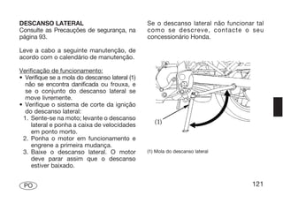 DESCANSO LATERAL                                Se o descanso lateral não funcionar tal
Consulte as Precauções de segurança, na         como se descreve, contacte o seu
página 93.                                      concessionário Honda.

Leve a cabo a seguinte manutenção, de
acordo com o calendário de manutenção.

Verificação de funcionamento:
• Verifique se a mola do descanso lateral (1)
  não se encontra danificada ou frouxa, e
  se o conjunto do descanso lateral se
  move livremente.
• Verifique o sistema de corte da ignição
  do descanso lateral:
 1. Sente-se na moto; levante o descanso
     lateral e ponha a caixa de velocidades
     em ponto morto.
 2. Ponha o motor em funcionamento e
     engrene a primeira mudança.
 3. Baixe o descanso lateral. O motor           (1) Mola do descanso lateral
     deve parar assim que o descanso
     estiver baixado.


 PO                                                                                121
 