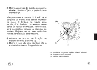 3. Retire as porcas de fixação do suporte
   do eixo dianteiro (3) e o suporte do eixo
   dianteiro (4).

Não pressione a manete do travão se o
conjunto da maxila não estiver montado
na moto. O êmbolo da maxila seria
expulso dos cilindros, com a consequente
perda de líquido de travões. Nesse caso,
será necessário reparar o sistema de
travões. Dirija-se ao seu concessionário
Honda para realizar este trabalho.

4. Afrouxe as porcas de fixação do
   suporte do eixo dianteiro (3).
5. Retire o veio do eixo dianteiro (5), a
   roda da frente e as flanges laterais.


                                               (3) Porcas de fixação do suporte do eixo dianteiro
                                               (4) Suporte do eixo dianteiro
                                               (5) Veio do eixo dianteiro



 PO                                                                                             123
 