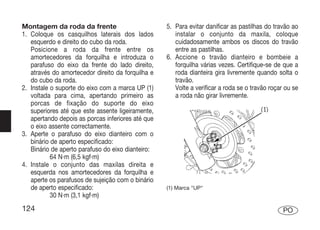 Montagem da roda da frente                         5. Para evitar danificar as pastilhas do travão ao
1. Coloque os casquilhos laterais dos lados           instalar o conjunto da maxila, coloque
   esquerdo e direito do cubo da roda.                cuidadosamente ambos os discos do travão
   Posicione a roda da frente entre os                entre as pastilhas.
   amortecedores da forquilha e introduza o        6. Accione o travão dianteiro e bombeie a
   parafuso do eixo da frente do lado direito,        forquilha várias vezes. Certifique-se de que a
   através do amortecedor direito da forquilha e      roda dianteira gira livremente quando solta o
   do cubo da roda.                                   travão.
2. Instale o suporte do eixo com a marca UP (1)       Volte a verificar a roda se o travão roçar ou se
   voltada para cima, apertando primeiro as           a roda não girar livremente.
   porcas de fixação do suporte do eixo
   superiores até que este assente ligeiramente,
   apertando depois as porcas inferiores até que
   o eixo assente correctamente.
3. Aperte o parafuso do eixo dianteiro com o
   binário de aperto especificado:
   Binário de aperto parafuso do eixo dianteiro:
           64 N·m (6,5 kgf·m)
4. Instale o conjunto das maxilas direita e
   esquerda nos amortecedores da forquilha e
   aperte os parafusos de sujeição com o binário
   de aperto especificado:                         (1) Marca "UP"
           30 N·m (3,1 kgf·m)
124                                                                                             PO
 