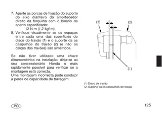 7. Aperte as porcas de fixação do suporte
   do eixo dianteiro do amortecedor
   direito da forquilha com o binário de
   aperto especificado:
          12 N·m (1,2 kgf·m)
8. Verifique visualmente se os espaços
   entre cada uma das superfícies do
   disco do travão (1) e o suporte da os
   casquilhos do travão (2) (e não os
   calços dos travões) são simétricos.

Se não tiver utilizado uma chave
dinamométrica na instalação, dirija-se ao
seu concessionário Honda o mais
rapidamente possível para verificar se a
montagem está correcta.
Uma montagem incorrecta pode conduzir
à perda de capacidade de travagem.
                                            (1) Disco de travão
                                            (2) Suporte da os casquilhos do travão




 PO                                                                                  125
 