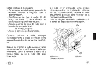 Notas relativas à montagem:                    Se não tiver utilizado uma chave
• Para montar a roda traseira, proceda da      dinamométrica na instalação, dirija-se
  maneira inversa à seguida para a             ao seu concessionário Honda o mais
  desmontagem.                                 brevemente possível para verificar se a
• Certifique-se de que a calha (8) do          montagem está correcta.
  braço oscilante (7) está situada na          Uma montagem incorrecta pode conduzir
  ranhura (6) do painel dos travões.           à perda de capacidade de travagem.
• Aperte a porca do eixo da roda com o
  binário de aperto indicado.
          88 N·m (9,0 kgf·m)
• Ajuste a corrente de transmissão.

Quando colocar a roda, coloque
cuidadosamente o disco do travão entre
as pastilhas do travão para evitar danificá-
las.

Depois de montar a roda, accione várias
vezes os travões e verifique se a roda gira
livremente. Volte a verificar a roda se o
travão roçar ou se a roda não girar
livremente.                                    (6) Ranhura             (8) Calha
                                               (7) Braço oscilante

 PO                                                                                127
 