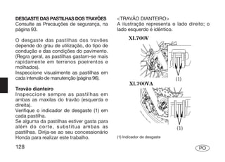 DESGASTE DAS PASTILHAS DOS TRAVÕES           <TRAVÃO DIANTEIRO>
Consulte as Precauções de segurança, na      A ilustração representa o lado direito; o
página 93.                                   lado esquerdo é idêntico.

O desgaste das pastilhas dos travões
depende do grau de utilização, do tipo de
condução e das condições do pavimento.
(Regra geral, as pastilhas gastam-se mais
rapidamente em terrenos poeirentos e
molhados).
Inspeccione visualmente as pastilhas em
cada intervalo de manutenção (página 96).

Travão dianteiro
Inspeccione sempre as pastilhas em
ambas as maxilas do travão (esquerda e
direita).
Verifique o indicador de desgaste (1) em
cada pastilha.
Se alguma da pastilhas estiver gasta para
além do corte, substitua ambas as
pastilhas. Dirija-se ao seu concessionário
Honda para realizar este trabalho.           (1) Indicador de desgaste

128                                                                              PO
 