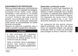 EQUIPAMENTO DE PROTECÇÃO                    Capacetes e protecção ocular
Para sua própria segurança, recomendamos    O capacete é a parte mais importante do
vivamente a usar um capacete homologado,    equipamento de condução, uma vez que
protecção ocular, botas, luvas, calças      oferece a melhor protecção face a lesões
compridas e uma camisa ou um blusão         na cabeça. O capacete deve adaptar-se à
de mangas compridas, sempre que             cabeça de forma confortável e segura.
conduzir. Embora não seja possível          Um capacete de cores vivas e listas
garantir uma protecção total, o uso do      reflectoras ajudá-lo-ão a ser mais
equipamento de protecção adequado           facilmente detectado no meio do trânsito.
pode reduzir as possibilidades de lesões
durante a condução.                         Um capacete do tipo aberto oferece
Seguem-se algumas sugestões para o          alguma protecção, mas não é tão eficaz
ajudar a escolher o equipamento adequado.   como um capacete integral. Use sempre
                                            protecção facial ou óculos de protecção
               n ATENÇÃO                    para proteger os olhos e melhorar a visão.
  A não utilização do capacete
  aumenta as possibilidades de
  ocorrência de lesões graves ou de
  morte em caso de colisão.
  Tanto o condutor como o passageiro
  devem usar sempre capacete,
  protecção ocular e outros equipamentos
  de protecção.

 PO                                                                                 3
 