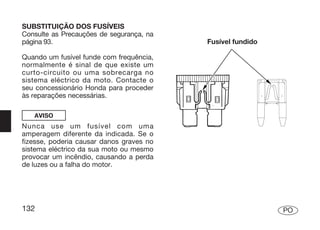 SUBSTITUIÇÃO DOS FUSÍVEIS
Consulte as Precauções de segurança, na
página 93.                                Fusível fundido

Quando um fusível funde com frequência,
normalmente é sinal de que existe um
curto-circuito ou uma sobrecarga no
sistema eléctrico da moto. Contacte o
seu concessionário Honda para proceder
às reparações necessárias.

   AVISO
Nunca use um fusível com uma
amperagem diferente da indicada. Se o
fizesse, poderia causar danos graves no
sistema eléctrico da sua moto ou mesmo
provocar um incêndio, causando a perda
de luzes ou a falha do motor.




132                                                         PO
 