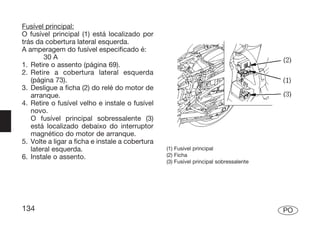 Fusível principal:
O fusível principal (1) está localizado por
trás da cobertura lateral esquerda.
A amperagem do fusível especificado é:
        30 A
1. Retire o assento (página 69).
2. Retire a cobertura lateral esquerda
   (página 73).
3. Desligue a ficha (2) do relé do motor de
   arranque.
4. Retire o fusível velho e instale o fusível
   novo.
   O fusível principal sobressalente (3)
   está localizado debaixo do interruptor
   magnético do motor de arranque.
5. Volte a ligar a ficha e instale a cobertura
   lateral esquerda.                             (1) Fusível principal
6. Instale o assento.                            (2) Ficha
                                                 (3) Fusível principal sobressalente




134                                                                                    PO
 
