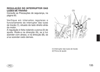 REGULAÇÃO DO INTERRUPTOR DAS
LUZES DE TRAVÃO
Consulte as Precauções de segurança, na
página 93.

Verifique em intervalos regulares o
funcionamento do interruptor das luzes
de travão (1), situado do lado direito atrás
do motor.
A regulação é feita rodando a porca (2) de
ajuste. Rode-a na direcção (A), se a luz
acender com atraso, e na direcção (B), se
a luz acender cedo demais.




                                               (1) Interruptor das luzes de travão
                                               (2) Porca de ajuste




 PO                                                                                  135
 