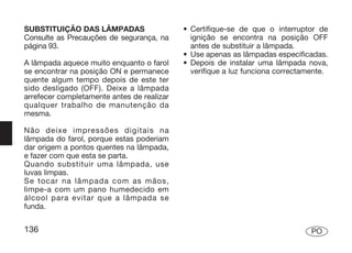 SUBSTITUIÇÃO DAS LÂMPADAS                   • Certifique-se de que o interruptor de
Consulte as Precauções de segurança, na       ignição se encontra na posição OFF
página 93.                                    antes de substituir a lâmpada.
                                            • Use apenas as lâmpadas especificadas.
A lâmpada aquece muito enquanto o farol     • Depois de instalar uma lâmpada nova,
se encontrar na posição ON e permanece        verifique a luz funciona correctamente.
quente algum tempo depois de este ter
sido desligado (OFF). Deixe a lâmpada
arrefecer completamente antes de realizar
qualquer trabalho de manutenção da
mesma.

Não deixe impressões digitais na
lâmpada do farol, porque estas poderiam
dar origem a pontos quentes na lâmpada,
e fazer com que esta se parta.
Quando substituir uma lâmpada, use
luvas limpas.
Se tocar na lâmpada com as mãos,
limpe-a com um pano humedecido em
álcool para evitar que a lâmpada se
funda.


136                                                                             PO
 