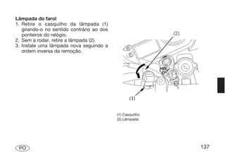 Lâmpada do farol
1. Retire o casquilho da lâmpada (1)
   girando-o no sentido contrário ao dos
   ponteiros do relógio.
2. Sem a rodar, retire a lâmpada (2).
3. Instale uma lâmpada nova seguindo a
   ordem inversa da remoção.




                                           (1) Casquilho
                                           (2) Lâmpada




 PO                                                        137
 