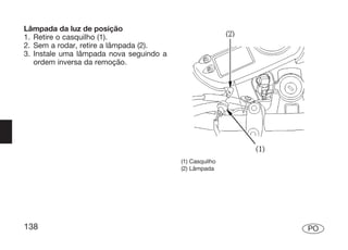 Lâmpada da luz de posição
1. Retire o casquilho (1).
2. Sem a rodar, retire a lâmpada (2).
3. Instale uma lâmpada nova seguindo a
   ordem inversa da remoção.




                                         (1) Casquilho
                                         (2) Lâmpada




138                                                      PO
 