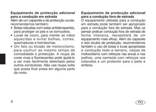 Equipamento de protecção adicional            Equipamento de protecção adicional
para a condução em estrada                    para a condução fora de estrada
Além de um capacete e de protecção ocular,    O equipamento utilizado para a condução
recomendamos também:                          em estrada pode também ser apropriado
• Botas robustas com solas antiderrapantes,   para a condução fora de estrada. Mas se
  para proteger os pés e os tornozelos.       pensar praticar condução fora de estrada de
• Luvas de couro, para manter as mãos         forma intensiva, necessitará de um
  aquecidas e evitar bolhas, cortes,          equipamento mais eficaz. Além do capacete
  queimaduras e hematomas.                    e dos óculos de protecção, recomendamos
• Um fato ou blusão de motociclismo,          também o uso de botas e luvas apropriadas
  para usufruir ao mesmo tempo de             à condução todo-o-terreno, calças de
  comodidade e protecção. A roupa de          motociclismo com reforços nas ancas e nos
  cores vivas e fluorescentes pode ajudá-lo   joelhos, uma camisola com reforços nos
  a ser mais facilmente detectado pelos       cotovelos e um protector para o peito e
  outros condutores. Não use roupa solta      ombros.
  que possa ficar presa em alguma parte
  da moto.




4                                                                                   PO
 