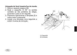 Lâmpada do farol traseiro/luz do travão
1. Retire o assento (página 69).
2. Rode o casquilho (1) 90° no sentido
   contrário ao dos ponteiros do relógio,
   puxando-o para si em seguida.
3. Pressione ligeiramente a lâmpada (2) e
   rode-a para a esquerda.
4. Instale uma lâmpada nova seguindo a
   ordem inversa da remoção.




                                            (1) Casquilho
                                            (2) Lâmpada




 PO                                                         139
 