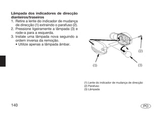 Lâmpada dos indicadores de direcção
dianteiros/traseiros
1. Retire a lente do indicador de mudança
   de direcção (1) extraindo o parafuso (2).
2. Pressione ligeiramente a lâmpada (3) e
   rode-a para a esquerda.
3. Instale uma lâmpada nova seguindo a
   ordem inversa da remoção.
   • Utilize apenas a lâmpada âmbar.




                                               (1) Lente do indicador de mudança de direcção
                                               (2) Parafuso
                                               (3) Lâmpada




140                                                                                            PO
 