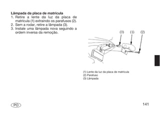 Lâmpada da placa de matrícula
1. Retire a lente da luz da placa de
   matrícula (1) extraindo os parafusos (2).
2. Sem a rodar, retire a lâmpada (3).
3. Instale uma lâmpada nova seguindo a
   ordem inversa da remoção.




                                               (1) Lente da luz da placa de matrícula
                                               (2) Parafuso
                                               (3) Lâmpada




 PO                                                                                     141
 
