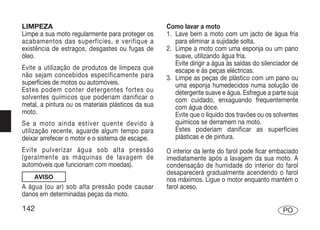 LIMPEZA                                             Como lavar a moto
Limpe a sua moto regularmente para proteger os      1. Lave bem a moto com um jacto de água fria
acabamentos das superfícies, e verifique a             para eliminar a sujidade solta.
existência de estragos, desgastes ou fugas de       2. Limpe a moto com uma esponja ou um pano
óleo.                                                  suave, utilizando água fria.
                                                       Evite dirigir a água às saídas do silenciador de
Evite a utilização de produtos de limpeza que          escape e às peças eléctricas.
não sejam concebidos especificamente para           3. Limpe as peças de plástico com um pano ou
superfícies de motos ou automóveis.                    uma esponja humedecidos numa solução de
Estes podem conter detergentes fortes ou               detergente suave e água. Esfregue a parte suja
solventes químicos que poderiam danificar o            com cuidado, enxaguando frequentemente
metal, a pintura ou os materiais plásticos da sua      com água doce.
moto.                                                  Evite que o líquido dos travões ou os solventes
Se a moto ainda estiver quente devido à                químicos se derramem na moto.
utilização recente, aguarde algum tempo para           Estes poderiam danificar as superfícies
deixar arrefecer o motor e o sistema de escape.        plásticas e de pintura.
Evite pulverizar água sob alta pressão              O interior da lente do farol pode ficar embaciado
(geralmente as máquinas de lavagem de               imediatamente após a lavagem da sua moto. A
automóveis que funcionam com moedas).               condensação de humidade do interior do farol
                                                    desaparecerá gradualmente acendendo o farol
    AVISO                                           nos máximos. Ligue o motor enquanto mantém o
A água (ou ar) sob alta pressão pode causar         farol aceso.
danos em determinadas peças da moto.

142                                                                                              PO
 