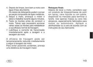 4. Depois de limpar, lave bem a moto com       Retoques finais
   água limpa abundante.                       Depois de lavar a moto, considere usar
   Os restos de detergente podem corroer       um produto de limpeza/massa de polir
   as peças compostas de ligas metálicas.      em spray, cera líquida ou em pasta,
5. Seque a moto, arranque o motor e            disponível no mercado para terminar a
   deixe-o trabalhar durante alguns minutos.   tarefa. Use apenas massa ou cera não
6. Teste os travões antes de conduzir a        abrasivos, especialmente fabricados para
   moto. Talvez seja necessário accionar       motos ou automóveis. Aplique o
   várias vezes os travões para restabelecer   abrilhantador ou a cera de acordo com as
   a sua eficácia normal de travagem.          instruções do seu fabricante.
7. Lubrifique a corrente de transmissão
   imediatamente após a lavagem e a
   secagem da moto.

A eficácia de travagem pode ser
temporariamente reduzida imediatamente
a seguir à lavagem da moto.
Para evitar possíveis acidentes, preveja
uma distância de travagem maior.




 PO                                                                                143
 