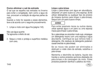 Como eliminar o sal da estrada                    Limpe o pára-brisas
O sal que se espalha nas estradas no Inverno      Limpe o pára-brisas com água em abundância,
para evitar a congelação, bem como a água do      utilizando um pano suave ou uma esponja. (Evite
mar, provocam a oxidação de algumas partes da     utilizar detergentes ou qualquer tipo de produto
moto.                                             de limpeza químico para limpar o pára-brisas).
Quando a moto for exposta a esses elementos,      Seque com um pano suave e limpo.
lave-a de acordo com o seguinte procedimento:         AVISO

1. Limpe a moto com água fria (página 142).       Para evitar possíveis riscos ou outros danos,
                                                  utilize apenas água e um pano ou uma esponja
Não use água quente:                              macia para limpar o pára-brisas.
Tal agravaria o efeito do sal.                    Se o pára-brisas se encontrar muito sujo, empregue
                                                  um detergente neutro com uma esponja e água
2. Seque a moto e proteja a superfície metálica   abundante. Certifique-se que remove todo o
   com cera.                                      detergente. (Os resíduos de detergente poderiam
                                                  causar brechas no pára-brisas).
                                                  Se os riscos não podem ser eliminados e
                                                  obstruem a visão clara da estrada, substitua o
                                                  pára-brisas
                                                  Mantenha o electrólito da bateria, líquido dos
                                                  travões e outros produtos químicos afastados do
                                                  pára-brisas e da carenagem da moto. Estes
                                                  produtos poderiam danificar o plástico da moto.
144                                                                                           PO
 