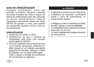 GUIA DE ARMAZENAGEM                                          n ATENÇÃO
Paragens prolongadas, como por
exemplo no Inverno, requerem a tomada           A gasolina é extremamente inflamável
de certas medidas de modo a reduzir os          e explosiva. Ao manusear combustível
efeitos de deterioração pela não utilização     existe o risco de queimaduras ou
do veículo. Adicionalmente, todas as            outras lesões graves.
reparações necessárias devem ser feitas
ANTES de guardar a moto, pois podem             • Desligue o motor e mantenha as fontes
ser esquecidas quando a tornar a pôr em         de calor, faíscas, e chamas afastadas.
funcionamento.                                  • O reabastecimento deverá ser sempre
                                                efectuado ao ar livre.
ARMAZENAGEM                                     • Limpe imediatamente qualquer derrame
1. Mude óleo do motor e o filtro.               de combustível.
2. Certifique-se de que o sistema de
   refrigeração está cheio com solução
   anticongelante 50/50%.
3. Esvazie o depósito de combustível para
   um contentor apropriado utilizando um
   sifão manual ou um método equivalente
   disponível no mercado. Vaporize o interior
   do depósito com um spray antiferrugem.
   Volte a colocar o tampão de enchimento
   de combustível no depósito.

 PO                                                                                  145
 