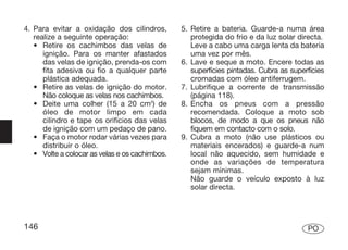 4. Para evitar a oxidação dos cilindros,        5. Retire a bateria. Guarde-a numa área
   realize a seguinte operação:                    protegida do frio e da luz solar directa.
   • Retire os cachimbos das velas de              Leve a cabo uma carga lenta da bateria
      ignição. Para os manter afastados            uma vez por mês.
      das velas de ignição, prenda-os com       6. Lave e seque a moto. Encere todas as
      fita adesiva ou fio a qualquer parte         superfícies pintadas. Cubra as superfícies
      plástica adequada.                           cromadas com óleo antiferrugem.
   • Retire as velas de ignição do motor.       7. Lubrifique a corrente de transmissão
      Não coloque as velas nos cachimbos.          (página 118).
   • Deite uma colher (15 a 20 cm3) de          8. Encha os pneus com a pressão
      óleo de motor limpo em cada                  recomendada. Coloque a moto sob
      cilindro e tape os orifícios das velas       blocos, de modo a que os pneus não
      de ignição com um pedaço de pano.            fiquem em contacto com o solo.
   • Faça o motor rodar várias vezes para       9. Cubra a moto (não use plásticos ou
      distribuir o óleo.                           materiais encerados) e guarde-a num
   • Volte a colocar as velas e os cachimbos.      local não aquecido, sem humidade e
                                                   onde as variações de temperatura
                                                   sejam mínimas.
                                                   Não guarde o veículo exposto à luz
                                                   solar directa.




146                                                                                    PO
 
