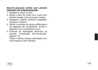 REUTILIZAÇÃO APÓS UM LONGO
PERÍODO DE ARMAZENAGEM
1. Destape e limpe a moto.
2. Mude o óleo do motor se a moto tiver
   estado parada mais de quatro meses.
3. Carregue a bateria conforme necessário.
   Coloque a bateria.
4. Retire o excesso de spray antiferrugem
   do depósito de combustível. Encha o
   depósito com combustível novo.
5. Execute as operações descritas na
   secção “Inspecção pré-condução”
   (página 77).
   Teste o veículo a baixa velocidade num
   local seguro e sem trânsito.




 PO                                          147
 