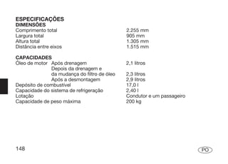 ESPECIFICAÇÕES
DIMENSÕES
Comprimento total                            2.255 mm
Largura total                                905 mm
Altura total                                 1.305 mm
Distância entre eixos                        1.515 mm

CAPACIDADES
Óleo de motor Após drenagem                  2,1 litros
              Depois da drenagem e
              da mudança do filtro de óleo   2,3 litros
              Após a desmontagem             2,9 litros
Depósito de combustível                      17,0 l
Capacidade do sistema de refrigeração        2,40 l
Lotação                                      Condutor e um passageiro
Capacidade de peso máxima                    200 kg




148                                                                     PO
 