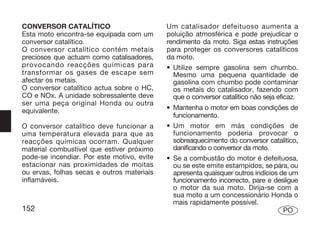 CONVERSOR CATALÍTICO                        Um catalisador defeituoso aumenta a
Esta moto encontra-se equipada com um       poluição atmosférica e pode prejudicar o
conversor catalítico.                       rendimento da moto. Siga estas instruções
O conversor catalítico contém metais        para proteger os conversores catalíticos
preciosos que actuam como catalisadores,    da moto.
provocando reacções químicas para           • Utilize sempre gasolina sem chumbo.
transformar os gases de escape sem            Mesmo uma pequena quantidade de
afectar os metais.                            gasolina com chumbo pode contaminar
O conversor catalítico actua sobre o HC,      os metais do catalisador, fazendo com
CO e NOx. A unidade sobressalente deve        que o conversor catalítico não seja eficaz.
ser uma peça original Honda ou outra
equivalente.                                • Mantenha o motor em boas condições de
                                              funcionamento.
O conversor catalítico deve funcionar a     • Um motor em más condições de
uma temperatura elevada para que as           funcionamento poderia provocar o
reacções químicas ocorram. Qualquer           sobreaquecimento do conversor catalítico,
material combustível que estiver próximo      danificando o conversor da moto.
pode-se incendiar. Por este motivo, evite   • Se a combustão do motor é defeituosa,
estacionar nas proximidades de moitas         ou se este emite estampidos, se pára, ou
ou ervas, folhas secas e outros materiais     apresenta quaisquer outros indícios de um
inflamáveis.                                  funcionamento incorrecto, pare e desligue
                                              o motor da sua moto. Dirija-se com a
                                              sua moto a um concessionário Honda o
                                              mais rapidamente possível.
152                                                                                PO
 
