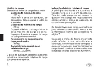 Limites de carga                             Indicações básicas relativas à carga
Estes são os limites de carga da sua moto:   A principal finalidade da sua moto é
    Capacidade máxima de peso:               transportá-lo a si e a um passageiro.
       200 kg                                Também pode transportar um casaco ou
    Incluindo o peso do condutor, do         qualquer outra peça de roupa pequena
    passageiro, toda a carga e todos os      correctamente presa ao assento, se
    acessórios.                              conduzir sem passageiro.
    Capacidade máxima de carga:
       22 kg                                 Se desejar levar mais carga, aconselhe-se
    O peso máximo da carga inclui o          junto do seu concessionário Honda e leia
    peso máximo de carga do porta-           a informação relativa aos acessórios na
    bagagens traseiro e o peso da carga      página 7.
    do compartimento central.
    Peso máximo de carga do porta-           Carregar a moto de forma incorrecta
    bagagens traseiro:                       pode afectar a sua estabilidade e
       9,0 kg                                condução. Mesmo que tenha carregado a
    Compartimento central, peso              moto correctamente, quando transportar
    máximo da carga:                         carga deverá conduzir a velocidades mais
       2,0 kg ...(XL700V )                   reduzidas e nunca exceder os 130 km/h.
O peso de quaisquer acessórios adicionais
reduzirá a capacidade máxima de carga
que poderá transportar.

6                                                                                PO
 