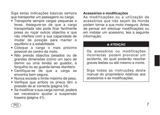 Siga estas indicações básicas sempre        Acessórios e modificações
que transportar um passageiro ou carga:     As modificações ou a utilização de
• Transporte sempre cargas pequenas e       acessórios que não sejam da Honda
  leves. Assegure-se de que a carga         podem tornar a sua moto insegura. Antes
  transportada não pode ficar facilmente    de pensar em efectuar modificações ou
  presa ou roçar outros objectos e que      em instalar um acessório, leia a seguinte
  não interfere com a sua capacidade de     informação:
  mudar de posição para manter o
  equilíbrio e a estabilidade.                            n ATENÇÃO
• Coloque a carga o mais próximo
  possível do centro da moto.                 Os acessórios ou modificações
• Não prenda objectos pesados ou de           incorrectas podem provocar um
  grandes dimensões (como um saco de          acidente, do qual poderão resultar
  dormir ou uma tenda) ao guiador, à          graves lesões ou até mesmo a morte.
  forquilha ou ao guarda-lamas dianteiro.
• Certifique-se de que a carga se             Siga todas as instruções deste
  encontra bem segura.                        manual do proprietário relativas aos
• Nunca exceda o limite máximo de peso.       acessórios e às modificações.
• Verifique que ambos os pneus têm a
  pressão de ar correcta (página 54).
• Se modificar a sua carga normal, poderá
  ser necessário ajustar a suspensão
  traseira (página 41).

 PO                                                                                  7
 