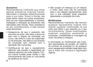 Acessórios                                   • Não acople um reboque ou um sidecar
Recomendamos vivamente que utilize             à moto. Esta moto não foi concebida
apenas acessórios originais Honda,             para o uso desses equipamentos, pelo
fabricados e testados especificamente          que a sua utilização pode prejudicar
para a sua moto. Como a Honda não              gravemente a condução da moto.
pode testar todos os outros acessórios,
será da sua responsabilidade a escolha,      Modificações
instalação e utilização de acessórios não    Recomendamos vivamente não remover
fabricados pela Honda. Peça assistência      qualquer equipamento original nem
ao seu concessionário, e siga sempre         realizar qualquer modificação na sua
estas directrizes:                           moto que altere o seu desenho ou o seu
• Assegure-se de que o acessório não         funcionamento. Essas modificações
  escurece as luzes, não reduz a altura ao   poderiam prejudicar seriamente a
  solo nem o ângulo de inclinação em         condução, a estabilidade e a travagem da
  curva, não limita o curso da suspensão     moto, tornando-a insegura.
  ou da direcção, não altera a sua posição
  de condução nem interfere com a            A eliminação ou modificação das luzes,
  operação dos comandos.                     dos silenciadores de escape, do sistema
                                             de controlo de emissões ou de qualquer
• Certifique-se de que o equipamento         outro equipamento também pode fazer com
  eléctrico não excede a capacidade do       que a moto não cumpra a legislação
  sistema eléctrico da moto (página 151).    vigente.
  Um fusível fundido pode causar o não
  funcionamento das luzes ou uma perda
  de potência do motor.
8                                                                               PO
 