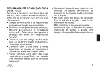 SEGURANÇA EM CONDUÇÃO FORA                  • Se não conhece o terreno, conduza com
DE ESTRADA                                    cuidado. As pedras escondidas, os
Aprenda a conduzir num local fora de          buracos ou as ravinas podem provocar
estrada, sem trânsito e sem obstáculos,       um acidente.
antes de se aventurar num terreno que       • Na maior parte das zonas de condução
não conhece.                                  fora de estrada é exigido o uso de um
• Cumpra sempre as leis e os regulamentos     silenciador de escape.
  locais de condução fora de estrada.         Não modifique o sistema de escape.
• Se conduzir em propriedades privadas,       Lembre-se que o barulho excessivo
  obtenha previamente a necessária            incomoda os outros e passa uma
  autorização. Evite zonas com postes e       imagem desagradável do motociclismo.
  obedeça aos sinais de “Propriedade
  Privada”.
• Conduza com um amigo noutra moto
  para se poderem ajudar mutuamente,
  caso surjam problemas.
• Conhecer bem a sua moto é muito
  importante se ocorrer um problema e
  não houver ajuda nas proximidades.
• Nunca conduza para além das suas
  capacidades e experiência nem exceda
  uma velocidade segura para as condições
  existentes.

 PO                                                                              9
 